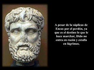 A pesar de la súplicas de
Eneas por el perdón, ya
que es el destino lo que le
hace marchar, Dido no
entra en razón y estalla
en lágrimas.
 