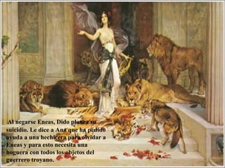Al negarse Eneas, Dido planea su
suicidio. Le dice a Ana que ha pedido
ayuda a una hechicera para olvidar a
Eneas y para esto necesita una
hoguera con todos los objetos del
guerrero troyano.
 
