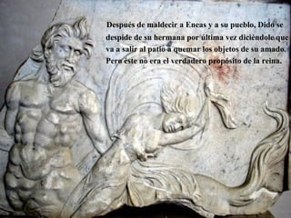 Después de maldecir a Eneas y a su pueblo, Dido se
despide de su hermana por última vez diciéndole que
va a salir al patio a quemar los objetos de su amado.
Pero éste no era el verdadero propósito de la reina.
 