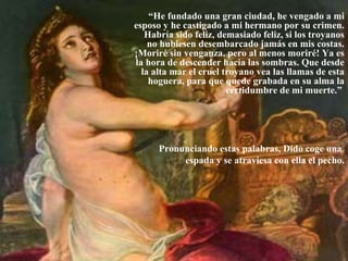 “He fundado una gran ciudad, he vengado a mi
esposo y he castigado a mi hermano por su crimen.
Habría sido feliz, demasiado feliz, si los troyanos
no hubiesen desembarcado jamás en mis costas.
¡Moriré sin venganza, pero al menos moriré! Ya es
la hora de descender hacia las sombras. Que desde
la alta mar el cruel troyano vea las llamas de esta
hoguera, para que quede grabada en su alma la
certidumbre de mi muerte.”
Pronunciando estas palabras, Dido coge una
espada y se atraviesa con ella el pecho.
 