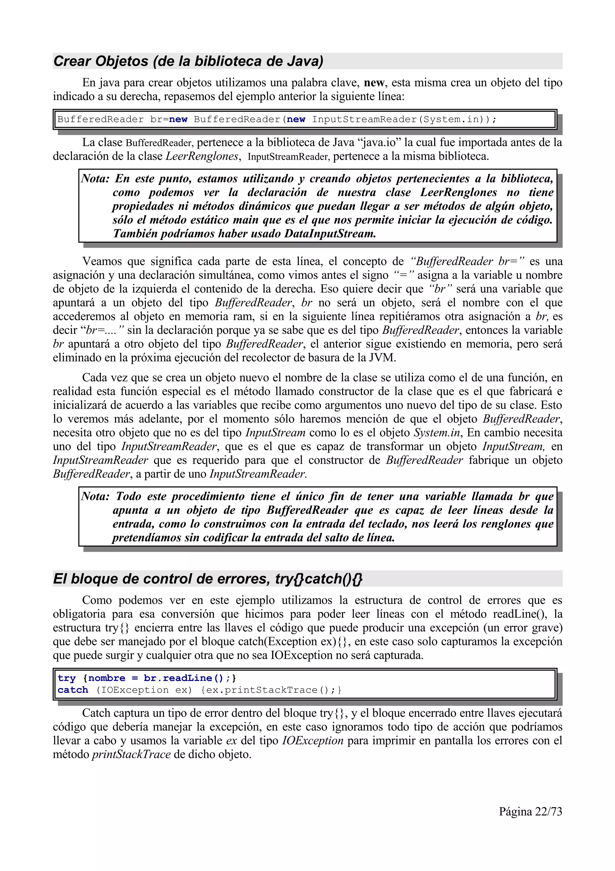 Crear Objetos (de la biblioteca de Java)
      En java para crear objetos utilizamos una palabra clave, new, esta misma crea un objeto del tipo
indicado a su derecha, repasemos del ejemplo anterior la siguiente línea:
BufferedReader br=new BufferedReader(new InputStreamReader(System.in));

      La clase BufferedReader, pertenece a la biblioteca de Java “java.io” la cual fue importada antes de la
declaración de la clase LeerRenglones, InputStreamReader, pertenece a la misma biblioteca.
     Nota: En este punto, estamos utilizando y creando objetos pertenecientes a la biblioteca,
           como podemos ver la declaración de nuestra clase LeerRenglones no tiene
           propiedades ni métodos dinámicos que puedan llegar a ser métodos de algún objeto,
           sólo el método estático main que es el que nos permite iniciar la ejecución de código.
           También podríamos haber usado DataInputStream.

      Veamos que significa cada parte de esta línea, el concepto de “BufferedReader br=” es una
asignación y una declaración simultánea, como vimos antes el signo “=” asigna a la variable u nombre
de objeto de la izquierda el contenido de la derecha. Eso quiere decir que “br” será una variable que
apuntará a un objeto del tipo BufferedReader, br no será un objeto, será el nombre con el que
accederemos al objeto en memoria ram, si en la siguiente línea repitiéramos otra asignación a br, es
decir “br=....” sin la declaración porque ya se sabe que es del tipo BufferedReader, entonces la variable
br apuntará a otro objeto del tipo BufferedReader, el anterior sigue existiendo en memoria, pero será
eliminado en la próxima ejecución del recolector de basura de la JVM.
       Cada vez que se crea un objeto nuevo el nombre de la clase se utiliza como el de una función, en
realidad esta función especial es el método llamado constructor de la clase que es el que fabricará e
inicializará de acuerdo a las variables que recibe como argumentos uno nuevo del tipo de su clase. Esto
lo veremos más adelante, por el momento sólo haremos mención de que el objeto BufferedReader,
necesita otro objeto que no es del tipo InputStream como lo es el objeto System.in, En cambio necesita
uno del tipo InputStreamReader, que es el que es capaz de transformar un objeto InputStream, en
InputStreamReader que es requerido para que el constructor de BufferedReader fabrique un objeto
BufferedReader, a partir de uno InputStreamReader.
     Nota: Todo este procedimiento tiene el único fin de tener una variable llamada br que
           apunta a un objeto de tipo BufferedReader que es capaz de leer líneas desde la
           entrada, como lo construimos con la entrada del teclado, nos leerá los renglones que
           pretendíamos sin codificar la entrada del salto de línea.


El bloque de control de errores, try{}catch(){}
      Como podemos ver en este ejemplo utilizamos la estructura de control de errores que es
obligatoria para esa conversión que hicimos para poder leer líneas con el método readLine(), la
estructura try{} encierra entre las llaves el código que puede producir una excepción (un error grave)
que debe ser manejado por el bloque catch(Exception ex){}, en este caso solo capturamos la excepción
que puede surgir y cualquier otra que no sea IOException no será capturada.
try {nombre = br.readLine();}
catch (IOException ex) {ex.printStackTrace();}

      Catch captura un tipo de error dentro del bloque try{}, y el bloque encerrado entre llaves ejecutará
código que debería manejar la excepción, en este caso ignoramos todo tipo de acción que podríamos
llevar a cabo y usamos la variable ex del tipo IOException para imprimir en pantalla los errores con el
método printStackTrace de dicho objeto.



                                                                                              Página 22/73
 