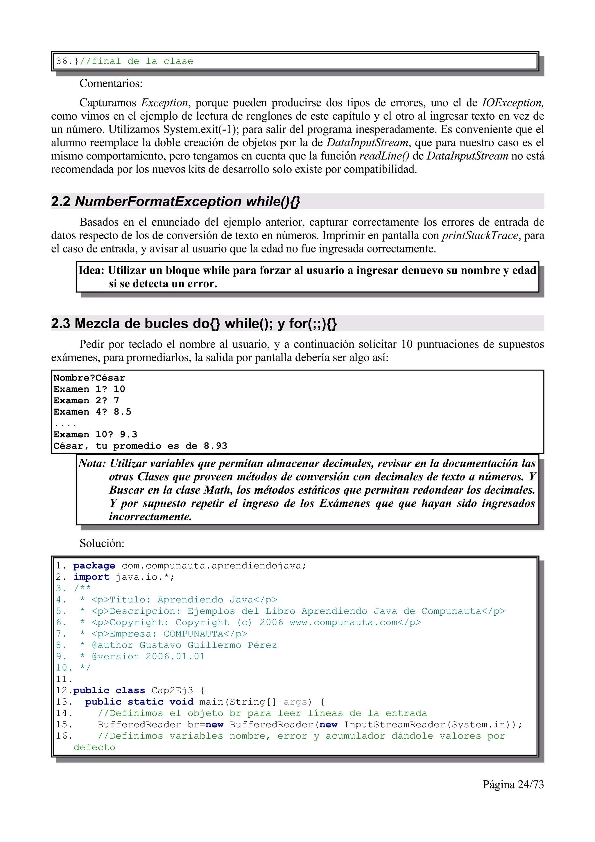 36.}//final de la clase

     Comentarios:
     Capturamos Exception, porque pueden producirse dos tipos de errores, uno el de IOException,
como vimos en el ejemplo de lectura de renglones de este capítulo y el otro al ingresar texto en vez de
un número. Utilizamos System.exit(-1); para salir del programa inesperadamente. Es conveniente que el
alumno reemplace la doble creación de objetos por la de DataInputStream, que para nuestro caso es el
mismo comportamiento, pero tengamos en cuenta que la función readLine() de DataInputStream no está
recomendada por los nuevos kits de desarrollo solo existe por compatibilidad.

2.2 NumberFormatException while(){}
      Basados en el enunciado del ejemplo anterior, capturar correctamente los errores de entrada de
datos respecto de los de conversión de texto en números. Imprimir en pantalla con printStackTrace, para
el caso de entrada, y avisar al usuario que la edad no fue ingresada correctamente.
     Idea: Utilizar un bloque while para forzar al usuario a ingresar denuevo su nombre y edad
           si se detecta un error.


2.3 Mezcla de bucles do{} while(); y for(;;){}
     Pedir por teclado el nombre al usuario, y a continuación solicitar 10 puntuaciones de supuestos
exámenes, para promediarlos, la salida por pantalla debería ser algo así:
Nombre?César
Examen 1? 10
Examen 2? 7
Examen 4? 8.5
....
Examen 10? 9.3
César, tu promedio es de 8.93
     Nota: Utilizar variables que permitan almacenar decimales, revisar en la documentación las
           otras Clases que proveen métodos de conversión con decimales de texto a números. Y
           Buscar en la clase Math, los métodos estáticos que permitan redondear los decimales.
           Y por supuesto repetir el ingreso de los Exámenes que que hayan sido ingresados
           incorrectamente.

     Solución:
1. package com.compunauta.aprendiendojava;
2. import java.io.*;
3. /**
4. * <p>Título: Aprendiendo Java</p>
5. * <p>Descripción: Ejemplos del Libro Aprendiendo Java de Compunauta</p>
6. * <p>Copyright: Copyright (c) 2006 www.compunauta.com</p>
7. * <p>Empresa: COMPUNAUTA</p>
8. * @author Gustavo Guillermo Pérez
9. * @version 2006.01.01
10. */
11.
12.public class Cap2Ej3 {
13. public static void main(String[] args) {
14.     //Definimos el objeto br para leer líneas de la entrada
15.     BufferedReader br=new BufferedReader(new InputStreamReader(System.in));
16.     //Definimos variables nombre, error y acumulador dándole valores por
    defecto


                                                                                          Página 24/73
 