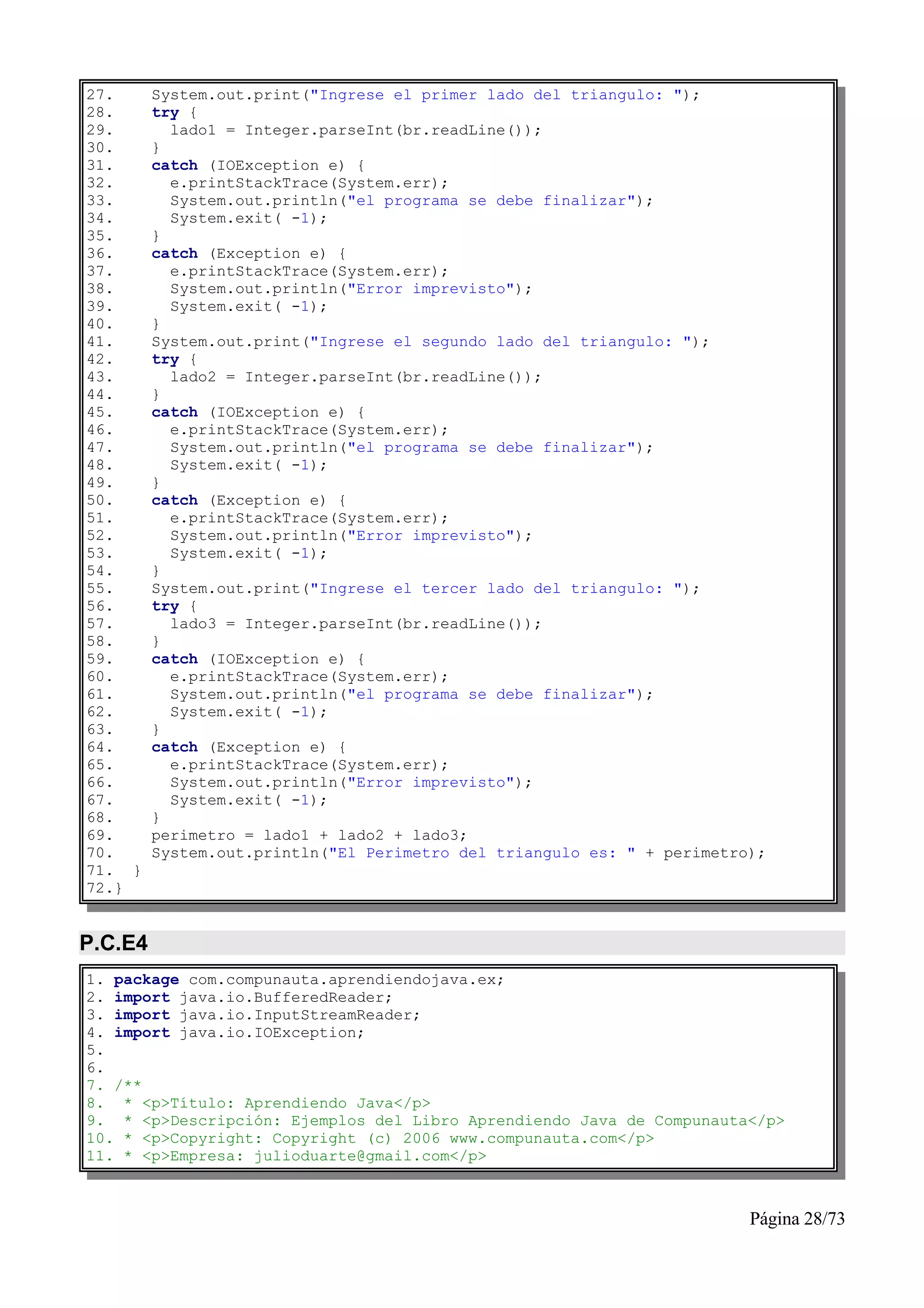 27.      System.out.print("Ingrese el primer lado del triangulo: ");
28.      try {
29.        lado1 = Integer.parseInt(br.readLine());
30.      }
31.      catch (IOException e) {
32.        e.printStackTrace(System.err);
33.        System.out.println("el programa se debe finalizar");
34.        System.exit( -1);
35.      }
36.      catch (Exception e) {
37.        e.printStackTrace(System.err);
38.        System.out.println("Error imprevisto");
39.        System.exit( -1);
40.      }
41.      System.out.print("Ingrese el segundo lado del triangulo: ");
42.      try {
43.        lado2 = Integer.parseInt(br.readLine());
44.      }
45.      catch (IOException e) {
46.        e.printStackTrace(System.err);
47.        System.out.println("el programa se debe finalizar");
48.        System.exit( -1);
49.      }
50.      catch (Exception e) {
51.        e.printStackTrace(System.err);
52.        System.out.println("Error imprevisto");
53.        System.exit( -1);
54.      }
55.      System.out.print("Ingrese el tercer lado del triangulo: ");
56.      try {
57.        lado3 = Integer.parseInt(br.readLine());
58.      }
59.      catch (IOException e) {
60.        e.printStackTrace(System.err);
61.        System.out.println("el programa se debe finalizar");
62.        System.exit( -1);
63.      }
64.      catch (Exception e) {
65.        e.printStackTrace(System.err);
66.        System.out.println("Error imprevisto");
67.        System.exit( -1);
68.      }
69.      perimetro = lado1 + lado2 + lado3;
70.      System.out.println("El Perimetro del triangulo es: " + perimetro);
71. }
72.}


P.C.E4
1. package com.compunauta.aprendiendojava.ex;
2. import java.io.BufferedReader;
3. import java.io.InputStreamReader;
4. import java.io.IOException;
5.
6.
7. /**
8. * <p>Título: Aprendiendo Java</p>
9. * <p>Descripción: Ejemplos del Libro Aprendiendo Java de Compunauta</p>
10. * <p>Copyright: Copyright (c) 2006 www.compunauta.com</p>
11. * <p>Empresa: julioduarte@gmail.com</p>



                                                                         Página 28/73
 