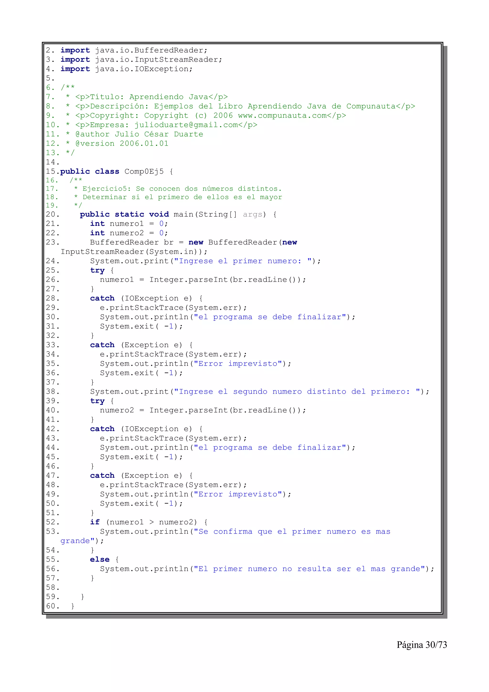 2. import java.io.BufferedReader;
3. import java.io.InputStreamReader;
4. import java.io.IOException;
5.
6. /**
7. * <p>Título: Aprendiendo Java</p>
8. * <p>Descripción: Ejemplos del Libro Aprendiendo Java de Compunauta</p>
9. * <p>Copyright: Copyright (c) 2006 www.compunauta.com</p>
10. * <p>Empresa: julioduarte@gmail.com</p>
11. * @author Julio César Duarte
12. * @version 2006.01.01
13. */
14.
15.public class Comp0Ej5 {
16.   /**
17.    * Ejercicio5: Se conocen dos números distintos.
18.    * Determinar si el primero de ellos es el mayor
19.    */
20.     public static void main(String[] args) {
21.       int numero1 = 0;
22.       int numero2 = 0;
23.       BufferedReader br = new BufferedReader(new
    InputStreamReader(System.in));
24.       System.out.print("Ingrese el primer numero: ");
25.       try {
26.         numero1 = Integer.parseInt(br.readLine());
27.       }
28.       catch (IOException e) {
29.         e.printStackTrace(System.err);
30.         System.out.println("el programa se debe finalizar");
31.         System.exit( -1);
32.       }
33.       catch (Exception e) {
34.         e.printStackTrace(System.err);
35.         System.out.println("Error imprevisto");
36.         System.exit( -1);
37.       }
38.       System.out.print("Ingrese el segundo numero distinto del primero: ");
39.       try {
40.         numero2 = Integer.parseInt(br.readLine());
41.       }
42.       catch (IOException e) {
43.         e.printStackTrace(System.err);
44.         System.out.println("el programa se debe finalizar");
45.         System.exit( -1);
46.       }
47.       catch (Exception e) {
48.         e.printStackTrace(System.err);
49.         System.out.println("Error imprevisto");
50.         System.exit( -1);
51.       }
52.       if (numero1 > numero2) {
53.         System.out.println("Se confirma que el primer numero es mas
    grande");
54.       }
55.       else {
56.         System.out.println("El primer numero no resulta ser el mas grande");
57.       }
58.
59.     }
60. }



                                                                        Página 30/73
 