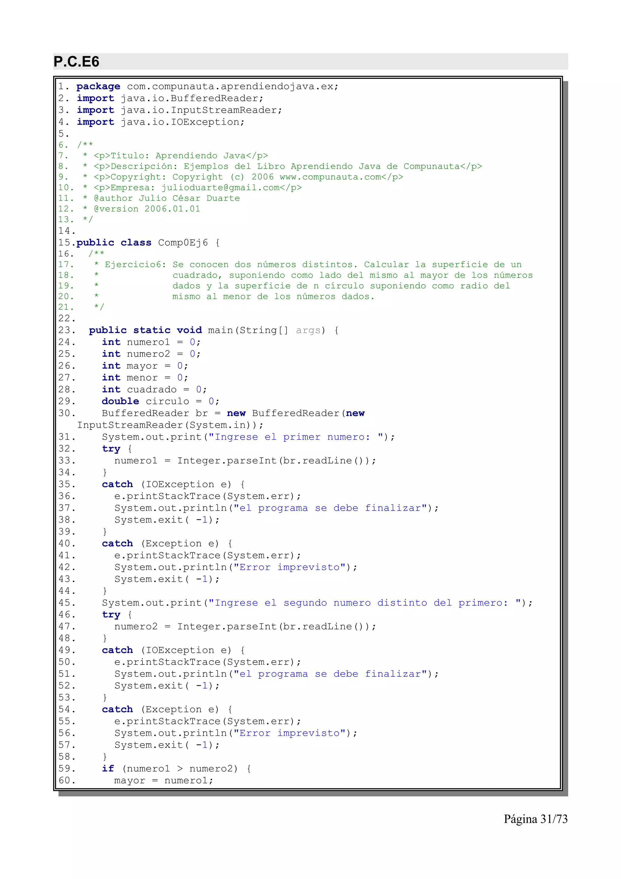 P.C.E6
1.    package com.compunauta.aprendiendojava.ex;
2.    import java.io.BufferedReader;
3.    import java.io.InputStreamReader;
4.    import java.io.IOException;
5.
6. /**
7. * <p>Título: Aprendiendo Java</p>
8. * <p>Descripción: Ejemplos del Libro Aprendiendo Java de Compunauta</p>
9. * <p>Copyright: Copyright (c) 2006 www.compunauta.com</p>
10. * <p>Empresa: julioduarte@gmail.com</p>
11. * @author Julio César Duarte
12. * @version 2006.01.01
13. */
14.
15.public class Comp0Ej6 {
16.    /**
17.     * Ejercicio6:   Se conocen dos números distintos. Calcular la superficie de un
18.     *               cuadrado, suponiendo como lado del mismo al mayor de los números
19.     *               dados y la superficie de n círculo suponiendo como radio del
20.     *               mismo al menor de los números dados.
21.     */
22.
23.   public static void main(String[] args) {
24.     int numero1 = 0;
25.     int numero2 = 0;
26.     int mayor = 0;
27.     int menor = 0;
28.     int cuadrado = 0;
29.     double circulo = 0;
30.     BufferedReader br = new BufferedReader(new
    InputStreamReader(System.in));
31.     System.out.print("Ingrese el primer numero: ");
32.     try {
33.       numero1 = Integer.parseInt(br.readLine());
34.     }
35.     catch (IOException e) {
36.       e.printStackTrace(System.err);
37.       System.out.println("el programa se debe finalizar");
38.       System.exit( -1);
39.     }
40.     catch (Exception e) {
41.       e.printStackTrace(System.err);
42.       System.out.println("Error imprevisto");
43.       System.exit( -1);
44.     }
45.     System.out.print("Ingrese el segundo numero distinto del primero: ");
46.     try {
47.       numero2 = Integer.parseInt(br.readLine());
48.     }
49.     catch (IOException e) {
50.       e.printStackTrace(System.err);
51.       System.out.println("el programa se debe finalizar");
52.       System.exit( -1);
53.     }
54.     catch (Exception e) {
55.       e.printStackTrace(System.err);
56.       System.out.println("Error imprevisto");
57.       System.exit( -1);
58.     }
59.     if (numero1 > numero2) {
60.       mayor = numero1;


                                                                                  Página 31/73
 