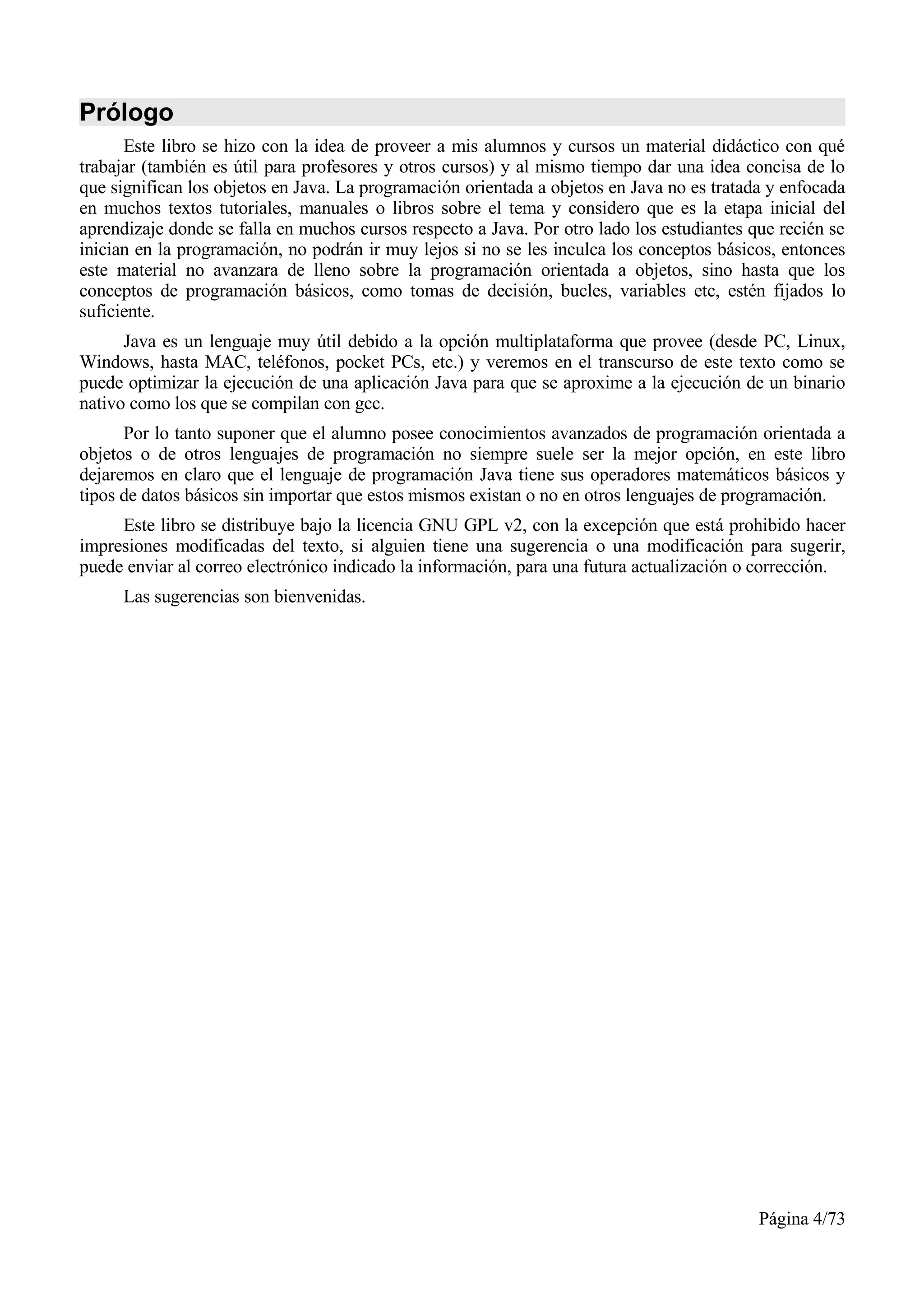 Prólogo
      Este libro se hizo con la idea de proveer a mis alumnos y cursos un material didáctico con qué
trabajar (también es útil para profesores y otros cursos) y al mismo tiempo dar una idea concisa de lo
que significan los objetos en Java. La programación orientada a objetos en Java no es tratada y enfocada
en muchos textos tutoriales, manuales o libros sobre el tema y considero que es la etapa inicial del
aprendizaje donde se falla en muchos cursos respecto a Java. Por otro lado los estudiantes que recién se
inician en la programación, no podrán ir muy lejos si no se les inculca los conceptos básicos, entonces
este material no avanzara de lleno sobre la programación orientada a objetos, sino hasta que los
conceptos de programación básicos, como tomas de decisión, bucles, variables etc, estén fijados lo
suficiente.
      Java es un lenguaje muy útil debido a la opción multiplataforma que provee (desde PC, Linux,
Windows, hasta MAC, teléfonos, pocket PCs, etc.) y veremos en el transcurso de este texto como se
puede optimizar la ejecución de una aplicación Java para que se aproxime a la ejecución de un binario
nativo como los que se compilan con gcc.
      Por lo tanto suponer que el alumno posee conocimientos avanzados de programación orientada a
objetos o de otros lenguajes de programación no siempre suele ser la mejor opción, en este libro
dejaremos en claro que el lenguaje de programación Java tiene sus operadores matemáticos básicos y
tipos de datos básicos sin importar que estos mismos existan o no en otros lenguajes de programación.
     Este libro se distribuye bajo la licencia GNU GPL v2, con la excepción que está prohibido hacer
impresiones modificadas del texto, si alguien tiene una sugerencia o una modificación para sugerir,
puede enviar al correo electrónico indicado la información, para una futura actualización o corrección.
     Las sugerencias son bienvenidas.




                                                                                            Página 4/73
 