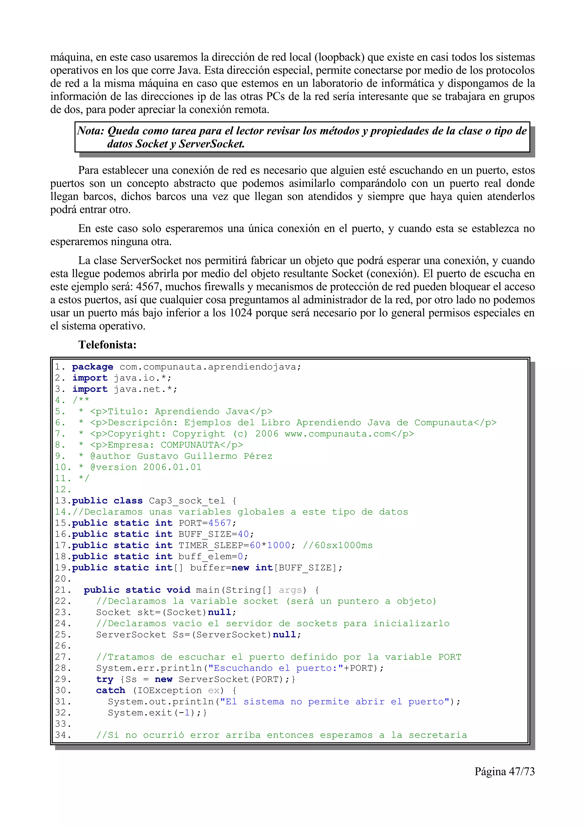 máquina, en este caso usaremos la dirección de red local (loopback) que existe en casi todos los sistemas
operativos en los que corre Java. Esta dirección especial, permite conectarse por medio de los protocolos
de red a la misma máquina en caso que estemos en un laboratorio de informática y dispongamos de la
información de las direcciones ip de las otras PCs de la red sería interesante que se trabajara en grupos
de dos, para poder apreciar la conexión remota.
     Nota: Queda como tarea para el lector revisar los métodos y propiedades de la clase o tipo de
           datos Socket y ServerSocket.

      Para establecer una conexión de red es necesario que alguien esté escuchando en un puerto, estos
puertos son un concepto abstracto que podemos asimilarlo comparándolo con un puerto real donde
llegan barcos, dichos barcos una vez que llegan son atendidos y siempre que haya quien atenderlos
podrá entrar otro.
      En este caso solo esperaremos una única conexión en el puerto, y cuando esta se establezca no
esperaremos ninguna otra.
       La clase ServerSocket nos permitirá fabricar un objeto que podrá esperar una conexión, y cuando
esta llegue podemos abrirla por medio del objeto resultante Socket (conexión). El puerto de escucha en
este ejemplo será: 4567, muchos firewalls y mecanismos de protección de red pueden bloquear el acceso
a estos puertos, así que cualquier cosa preguntamos al administrador de la red, por otro lado no podemos
usar un puerto más bajo inferior a los 1024 porque será necesario por lo general permisos especiales en
el sistema operativo.
      Telefonista:
1. package com.compunauta.aprendiendojava;
2. import java.io.*;
3. import java.net.*;
4. /**
5. * <p>Título: Aprendiendo Java</p>
6. * <p>Descripción: Ejemplos del Libro Aprendiendo Java de Compunauta</p>
7. * <p>Copyright: Copyright (c) 2006 www.compunauta.com</p>
8. * <p>Empresa: COMPUNAUTA</p>
9. * @author Gustavo Guillermo Pérez
10. * @version 2006.01.01
11. */
12.
13.public class Cap3_sock_tel {
14.//Declaramos unas variables globales a este tipo de datos
15.public static int PORT=4567;
16.public static int BUFF_SIZE=40;
17.public static int TIMER_SLEEP=60*1000; //60sx1000ms
18.public static int buff_elem=0;
19.public static int[] buffer=new int[BUFF_SIZE];
20.
21. public static void main(String[] args) {
22.    //Declaramos la variable socket (será un puntero a objeto)
23.    Socket skt=(Socket)null;
24.    //Declaramos vacío el servidor de sockets para inicializarlo
25.    ServerSocket Ss=(ServerSocket)null;
26.
27.    //Tratamos de escuchar el puerto definido por la variable PORT
28.    System.err.println("Escuchando el puerto:"+PORT);
29.    try {Ss = new ServerSocket(PORT);}
30.    catch (IOException ex) {
31.      System.out.println("El sistema no permite abrir el puerto");
32.      System.exit(-1);}
33.
34.    //Si no ocurrió error arriba entonces esperamos a la secretaria


                                                                                           Página 47/73
 