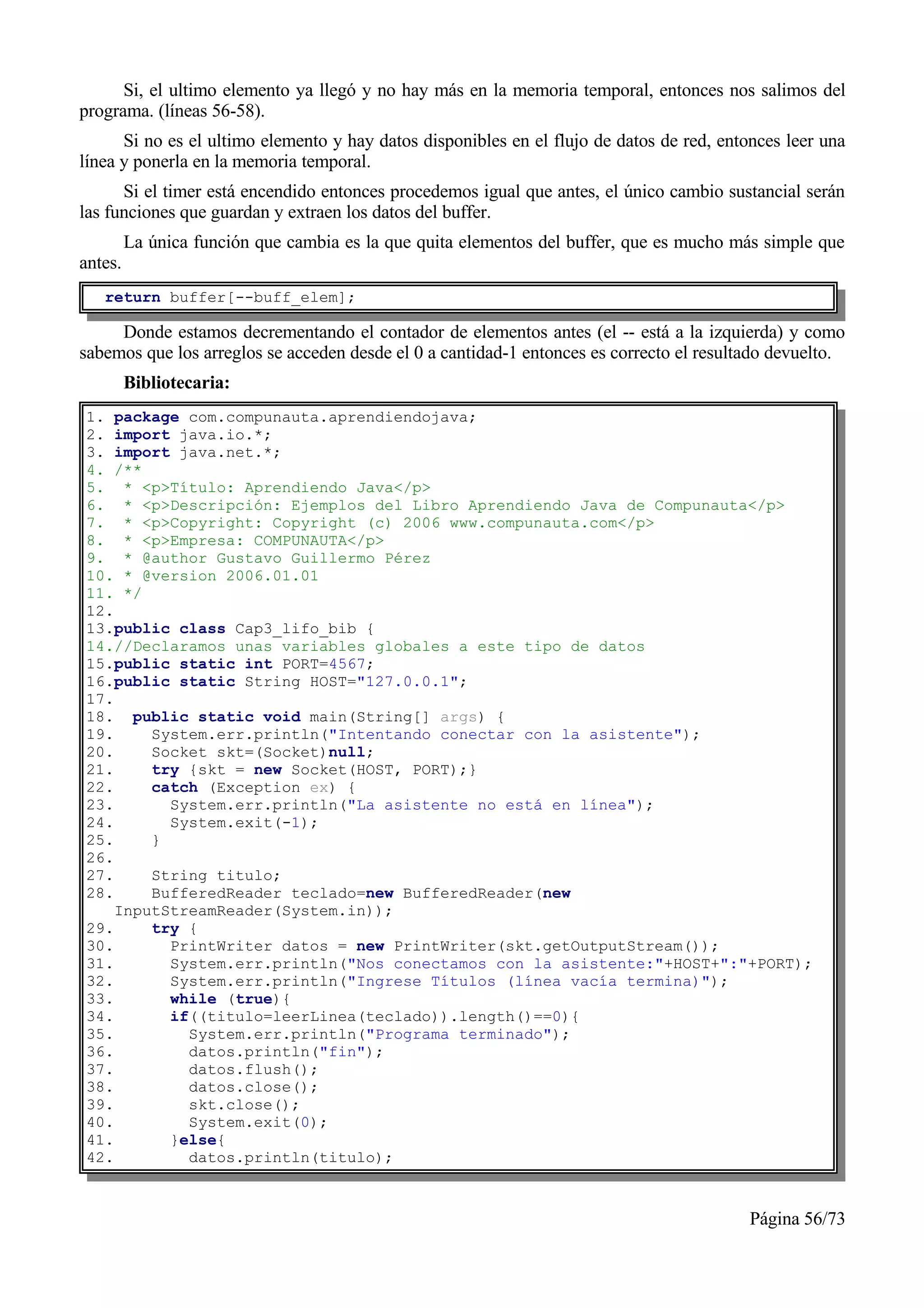 Si, el ultimo elemento ya llegó y no hay más en la memoria temporal, entonces nos salimos del
programa. (líneas 56-58).
      Si no es el ultimo elemento y hay datos disponibles en el flujo de datos de red, entonces leer una
línea y ponerla en la memoria temporal.
      Si el timer está encendido entonces procedemos igual que antes, el único cambio sustancial serán
las funciones que guardan y extraen los datos del buffer.
         La única función que cambia es la que quita elementos del buffer, que es mucho más simple que
antes.
   return buffer[--buff_elem];

     Donde estamos decrementando el contador de elementos antes (el -- está a la izquierda) y como
sabemos que los arreglos se acceden desde el 0 a cantidad-1 entonces es correcto el resultado devuelto.
         Bibliotecaria:
1. package com.compunauta.aprendiendojava;
2. import java.io.*;
3. import java.net.*;
4. /**
5. * <p>Título: Aprendiendo Java</p>
6. * <p>Descripción: Ejemplos del Libro Aprendiendo Java de Compunauta</p>
7. * <p>Copyright: Copyright (c) 2006 www.compunauta.com</p>
8. * <p>Empresa: COMPUNAUTA</p>
9. * @author Gustavo Guillermo Pérez
10. * @version 2006.01.01
11. */
12.
13.public class Cap3_lifo_bib {
14.//Declaramos unas variables globales a este tipo de datos
15.public static int PORT=4567;
16.public static String HOST="127.0.0.1";
17.
18. public static void main(String[] args) {
19.     System.err.println("Intentando conectar con la asistente");
20.     Socket skt=(Socket)null;
21.     try {skt = new Socket(HOST, PORT);}
22.     catch (Exception ex) {
23.       System.err.println("La asistente no está en línea");
24.       System.exit(-1);
25.     }
26.
27.     String titulo;
28.     BufferedReader teclado=new BufferedReader(new
    InputStreamReader(System.in));
29.     try {
30.       PrintWriter datos = new PrintWriter(skt.getOutputStream());
31.       System.err.println("Nos conectamos con la asistente:"+HOST+":"+PORT);
32.       System.err.println("Ingrese Títulos (línea vacía termina)");
33.       while (true){
34.       if((titulo=leerLinea(teclado)).length()==0){
35.         System.err.println("Programa terminado");
36.         datos.println("fin");
37.         datos.flush();
38.         datos.close();
39.         skt.close();
40.         System.exit(0);
41.       }else{
42.         datos.println(titulo);



                                                                                           Página 56/73
 