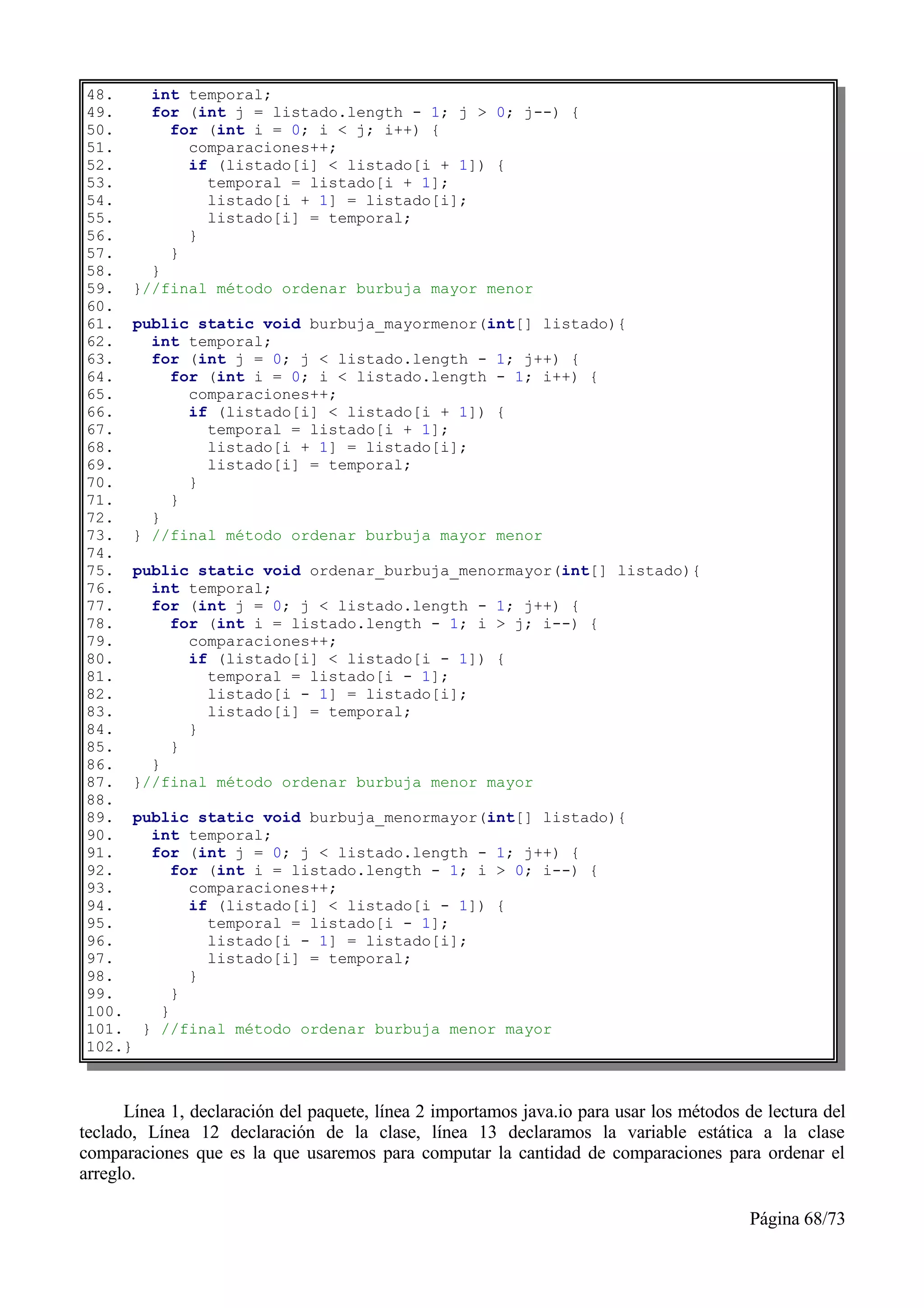 48.   int temporal;
49.   for (int j = listado.length - 1; j > 0; j--) {
50.       for (int i = 0; i < j; i++) {
51.         comparaciones++;
52.         if (listado[i] < listado[i + 1]) {
53.           temporal = listado[i + 1];
54.           listado[i + 1] = listado[i];
55.           listado[i] = temporal;
56.         }
57.       }
58.   }
59. }//final método ordenar burbuja mayor menor
60.
61. public static void burbuja_mayormenor(int[] listado){
62.   int temporal;
63.   for (int j = 0; j < listado.length - 1; j++) {
64.       for (int i = 0; i < listado.length - 1; i++) {
65.         comparaciones++;
66.         if (listado[i] < listado[i + 1]) {
67.           temporal = listado[i + 1];
68.           listado[i + 1] = listado[i];
69.           listado[i] = temporal;
70.         }
71.       }
72.   }
73. } //final método ordenar burbuja mayor menor
74.
75. public static void ordenar_burbuja_menormayor(int[] listado){
76.   int temporal;
77.   for (int j = 0; j < listado.length - 1; j++) {
78.       for (int i = listado.length - 1; i > j; i--) {
79.         comparaciones++;
80.         if (listado[i] < listado[i - 1]) {
81.           temporal = listado[i - 1];
82.           listado[i - 1] = listado[i];
83.           listado[i] = temporal;
84.         }
85.       }
86.   }
87. }//final método ordenar burbuja menor mayor
88.
89. public static void burbuja_menormayor(int[] listado){
90.   int temporal;
91.   for (int j = 0; j < listado.length - 1; j++) {
92.       for (int i = listado.length - 1; i > 0; i--) {
93.         comparaciones++;
94.         if (listado[i] < listado[i - 1]) {
95.           temporal = listado[i - 1];
96.           listado[i - 1] = listado[i];
97.           listado[i] = temporal;
98.         }
99.       }
100.    }
101. } //final método ordenar burbuja menor mayor
102.}



      Línea 1, declaración del paquete, línea 2 importamos java.io para usar los métodos de lectura del
teclado, Línea 12 declaración de la clase, línea 13 declaramos la variable estática a la clase
comparaciones que es la que usaremos para computar la cantidad de comparaciones para ordenar el
arreglo.

                                                                                          Página 68/73
 