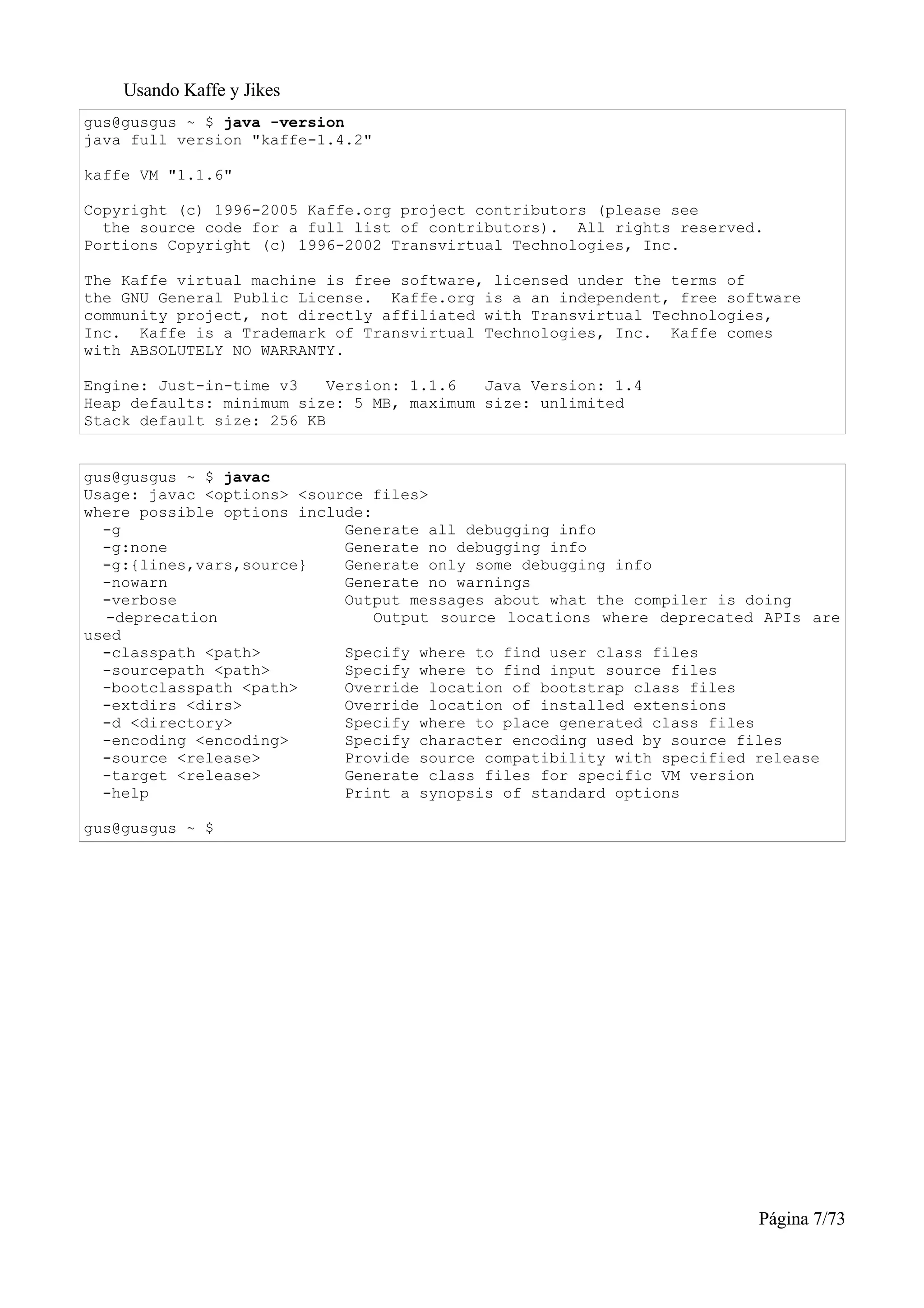 Usando Kaffe y Jikes
gus@gusgus ~ $ java -version
java full version "kaffe-1.4.2"

kaffe VM "1.1.6"

Copyright (c) 1996-2005 Kaffe.org project contributors (please see
  the source code for a full list of contributors). All rights reserved.
Portions Copyright (c) 1996-2002 Transvirtual Technologies, Inc.

The Kaffe virtual machine is free software, licensed under the terms of
the GNU General Public License. Kaffe.org is a an independent, free software
community project, not directly affiliated with Transvirtual Technologies,
Inc. Kaffe is a Trademark of Transvirtual Technologies, Inc. Kaffe comes
with ABSOLUTELY NO WARRANTY.

Engine: Just-in-time v3    Version: 1.1.6  Java Version: 1.4
Heap defaults: minimum size: 5 MB, maximum size: unlimited
Stack default size: 256 KB


gus@gusgus ~ $ javac
Usage: javac <options> <source files>
where possible options include:
  -g                        Generate all debugging info
  -g:none                   Generate no debugging info
  -g:{lines,vars,source}    Generate only some debugging info
  -nowarn                   Generate no warnings
  -verbose                  Output messages about what the compiler is doing
  -deprecation                  Output source locations where deprecated APIs are
used
  -classpath <path>         Specify where to find user class files
  -sourcepath <path>        Specify where to find input source files
  -bootclasspath <path>     Override location of bootstrap class files
  -extdirs <dirs>           Override location of installed extensions
  -d <directory>            Specify where to place generated class files
  -encoding <encoding>      Specify character encoding used by source files
  -source <release>         Provide source compatibility with specified release
  -target <release>         Generate class files for specific VM version
  -help                     Print a synopsis of standard options

gus@gusgus ~ $




                                                                        Página 7/73
 