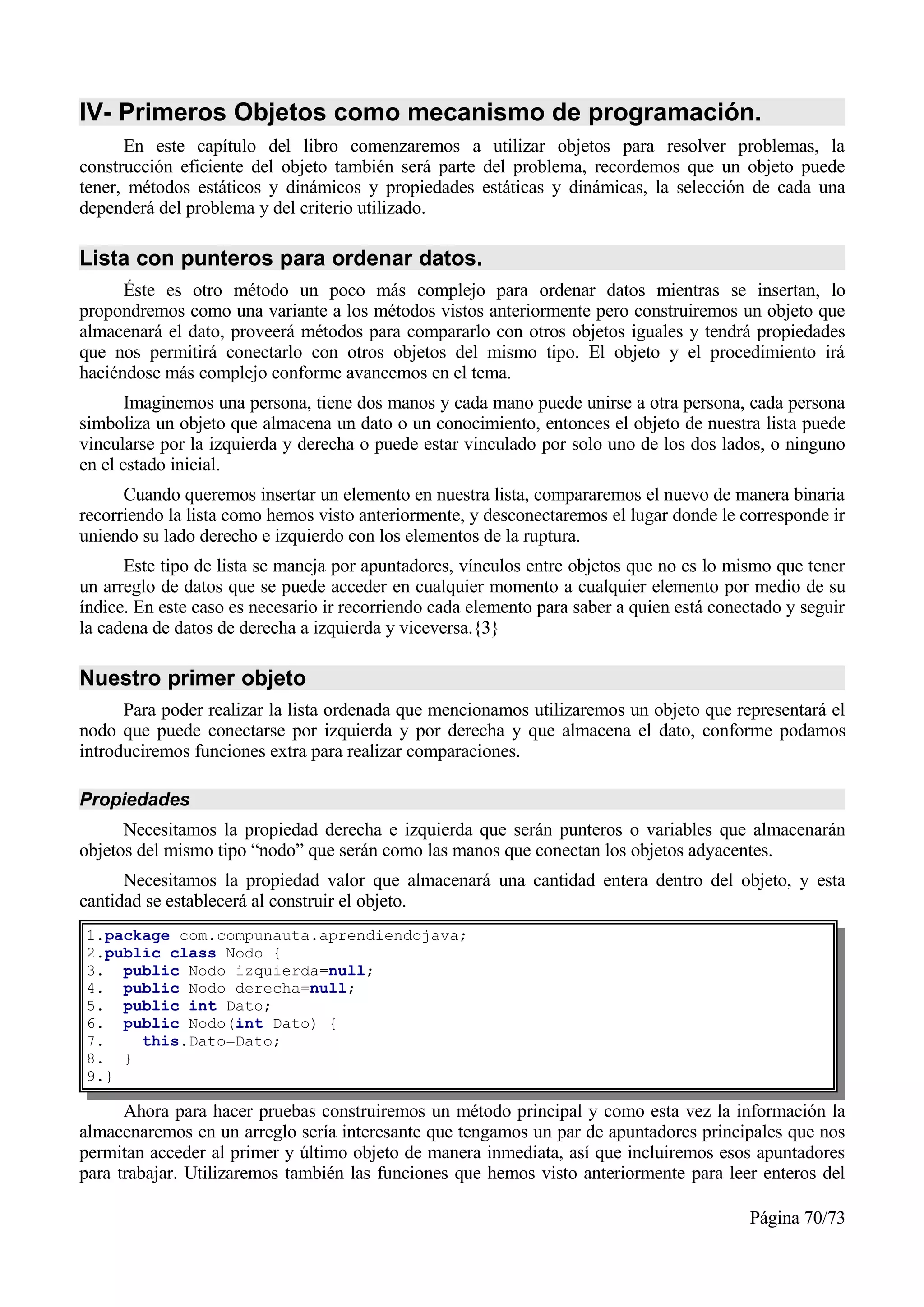 IV- Primeros Objetos como mecanismo de programación.
      En este capítulo del libro comenzaremos a utilizar objetos para resolver problemas, la
construcción eficiente del objeto también será parte del problema, recordemos que un objeto puede
tener, métodos estáticos y dinámicos y propiedades estáticas y dinámicas, la selección de cada una
dependerá del problema y del criterio utilizado.

Lista con punteros para ordenar datos.
      Éste es otro método un poco más complejo para ordenar datos mientras se insertan, lo
propondremos como una variante a los métodos vistos anteriormente pero construiremos un objeto que
almacenará el dato, proveerá métodos para compararlo con otros objetos iguales y tendrá propiedades
que nos permitirá conectarlo con otros objetos del mismo tipo. El objeto y el procedimiento irá
haciéndose más complejo conforme avancemos en el tema.
       Imaginemos una persona, tiene dos manos y cada mano puede unirse a otra persona, cada persona
simboliza un objeto que almacena un dato o un conocimiento, entonces el objeto de nuestra lista puede
vincularse por la izquierda y derecha o puede estar vinculado por solo uno de los dos lados, o ninguno
en el estado inicial.
      Cuando queremos insertar un elemento en nuestra lista, compararemos el nuevo de manera binaria
recorriendo la lista como hemos visto anteriormente, y desconectaremos el lugar donde le corresponde ir
uniendo su lado derecho e izquierdo con los elementos de la ruptura.
      Este tipo de lista se maneja por apuntadores, vínculos entre objetos que no es lo mismo que tener
un arreglo de datos que se puede acceder en cualquier momento a cualquier elemento por medio de su
índice. En este caso es necesario ir recorriendo cada elemento para saber a quien está conectado y seguir
la cadena de datos de derecha a izquierda y viceversa.{3}

Nuestro primer objeto
      Para poder realizar la lista ordenada que mencionamos utilizaremos un objeto que representará el
nodo que puede conectarse por izquierda y por derecha y que almacena el dato, conforme podamos
introduciremos funciones extra para realizar comparaciones.

Propiedades
      Necesitamos la propiedad derecha e izquierda que serán punteros o variables que almacenarán
objetos del mismo tipo “nodo” que serán como las manos que conectan los objetos adyacentes.
      Necesitamos la propiedad valor que almacenará una cantidad entera dentro del objeto, y esta
cantidad se establecerá al construir el objeto.
1.package com.compunauta.aprendiendojava;
2.public class Nodo {
3. public Nodo izquierda=null;
4. public Nodo derecha=null;
5. public int Dato;
6. public Nodo(int Dato) {
7.    this.Dato=Dato;
8. }
9.}

      Ahora para hacer pruebas construiremos un método principal y como esta vez la información la
almacenaremos en un arreglo sería interesante que tengamos un par de apuntadores principales que nos
permitan acceder al primer y último objeto de manera inmediata, así que incluiremos esos apuntadores
para trabajar. Utilizaremos también las funciones que hemos visto anteriormente para leer enteros del

                                                                                           Página 70/73
 
