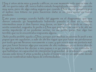 Hoy 6 años atrás miro y puedo calificar, en ese momento solo quería irme de
allí, no quería estar allí, nunca había estado hospitalizada siempre fui una niña
muy sana, pero de algo estoy segura que cuando Dios decide pasarnos por
el molino nos tritura no para hacernos daño si no para sacar un nuevo
producto.
Esto paso conmigo cuando hablo del gigante es el diagnostico que nos
dieron estando yo hospitalizada habiendo pasado 6 días en cuidados
intermedios esos 6 días fueron muy duros, un temor cubría todo mi cuerpo,
sentía ansiedad, angustia, le pedía a Dios que por favor me sacara de ahí, me
sentía impotente al no poderme sentar, no me podía parar, fue algo tan
terrible que no le encontraba respuesta alguna.
Solo podía pedirle ayuda a Dios, porque por muchas ocasiones le pedí a mis
papas que me ayudaran, a salir de ahí les rogué que por favor me perdonaran
por todo que me llevaran nuevamente a casa, y que nunca mas me portaría mal,
que por favor hicieran algo por sacarme de ahí; realmente yo no tenia idea de
lo que los médicos les decían a mis papas o si yo escuchaba no entendía lo
que hablaban, mi capacidad de interpretar la gravedad de mi situación era muy
escasa solo tenia 9 años y medio y todo el tiempo viví en un ambiente donde
nunca se nombraban tales tipos de enfermedades.
10
 