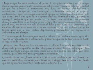 Después que los médicos dieron el protocolo de quimioterapias y me dicen que
iban a empezar una serie de tratamientos haber como reacciona esta enfermedad,
ya que iba a hacer un tratamiento muy duro, me hicieron claridad que el
tratamiento tenia que ser mas fuerte que la enfermedad para ver si se podía
contrarrestar; sentí un choque emocional porque no sabia que iba a pasar si lo
que sentía era fuerte y me iban a aplicar algo mas fuerte que eso ¿qué pasaría
conmigo? Además que me sentía en un lugar desconocido, con personas
desconocidas, lejos de mi familia, ya no tenia la libertad, mi estado anímico estaba
por el piso, era sentir que solo se vivía el dolor porque todas las personas que
estaban allí que eran solo niños todos estábamos por una enfermedad y sus
familia igual que la mía, tristes, deprimidos, preocupados, por supuesto el
ambiente no era el mejor.
En este momento fue cuando aprendí a valorar a mi familia aun mas, aprendí a
valorar la vida, aprendí a valorar a las personas que me rodean, incluso hasta
el lugar donde vivíamos.
Siempre que llegaban las enfermeras a alistar los medicamentos sentía
demasiada preocupación, sentía rabia pero al mismo tiempo sabia que Dios
estaba conmigo aunque no viera nada de lo que quería ver, sabia que tenia
sueños, que como niña tenia proyectos e ilusiones.
Cuando dejas que Jesús entre a tu vida todo cambiara porque Jesús trae
cambios radicales, iniciando esos tipos de tratamientos le decía a mi Jesús
que me ayudara a hacer tan fuerte como lo fuiste Tu.
12
 