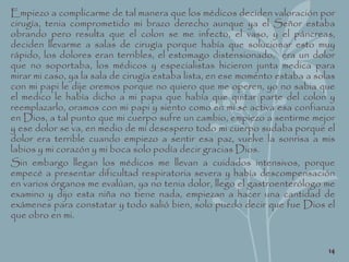 Empiezo a complicarme de tal manera que los médicos deciden valoración por
cirugía, tenia comprometido mi brazo derecho aunque ya el Señor estaba
obrando pero resulta que el colon se me infecto, el vaso, y el páncreas,
deciden llevarme a salas de cirugía porque había que solucionar esto muy
rápido, los dolores eran terribles, el estomago distensionado, era un dolor
que no soportaba, los médicos y especialistas hicieron junta medica para
mirar mi caso, ya la sala de cirugía estaba lista, en ese momento estaba a solas
con mi papi le dije oremos porque no quiero que me operen, yo no sabia que
el medico le había dicho a mi papa que había que quitar parte del colon y
reemplazarlo, oramos con mi papi y siento como en mi se activa esa confianza
en Dios, a tal punto que mi cuerpo sufre un cambio, empiezo a sentirme mejor
y ese dolor se va, en medio de mi desespero todo mi cuerpo sudaba porque el
dolor era terrible cuando empiezo a sentir esa paz, vuelve la sonrisa a mis
labios y mi corazón y mi boca solo podía decir gracias Dios.
Sin embargo llegan los médicos me llevan a cuidados intensivos, porque
empecé a presentar dificultad respiratoria severa y había descompensación
en varios órganos me evalúan, ya no tenia dolor, llego el gastroenterólogo me
examino y dijo esta niña no tiene nada, empiezan a hacer una cantidad de
exámenes para constatar y todo salió bien, solo puedo decir que fue Dios el
que obro en mi.
14
 