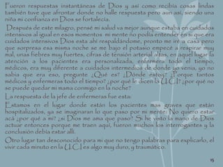 Fueron respuestas instantáneas de Dios y así como recibía cosas lindas
también tuve que afrontar donde no halle respuesta pero aun así, siendo una
niña mi confianza en Dios se fortalecía.
Después de este milagro, pensé mi salud va mejor aunque estaba en cuidados
intensivos al igual en esos momentos mi mente no podía entender en si que era
cuidados intensivos Dios esta ahí respaldándome, pronto me iré a casa pero
que sorpresa esa misma noche se me bajo el potasio empecé a respirar muy
mal, unas fiebres muy fuertes, cifras de tensión arterial altas, en aquel lugar la
atención a los pacientes era personalizada, enfermera todo el tiempo,
médicos, era muy diferente a cuidados intermedios de donde yo venia, yo no
sabia que era eso, pregunte ¿Qué es? ¿Dónde estoy? ¿Porque tantos
médicos y enfermeras todo el tiempo? ¿por qué le dicen la U.C.I? ¿por qué no
se puede quedar mi mama conmigo en la noche?
La respuesta de la jefe de enfermeras fue esta:
Estamos en el lugar donde están los pacientes mas graves que están
hospitalizados, ya se imaginaran lo que paso por mi mente: No quiero estar
acá ¿por qué a mi? ¿si Dios me ama que paso? Si he visto la mano de Dios
actuar entonces porque me traen aquí, fueron muchos los interrogantes y la
conclusión debía estar allí.
Otro lugar tan desconocido para mi que no tengo palabras para explicarlo, el
vivir cada minuto en la U.C.I es algo muy duro, y traumático.
15
 