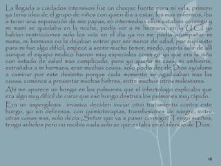 La llegada a cuidados intensivos fue un choque fuerte para mi vida, primero
ya tenia idea de el grupo de niños con quien iba a estar, los mas enfermos, iba
a tener una separación de mis papas, en intermedios ellos estaban conmigo y
mi mami se quedaba en la noche, podía ver a mi hermana, en la U.C.I ya
habían restricciones solo los veía en el día ya no me podía acompañar mi
mama, mi hermana no la dejaban entrar por ser menor de edad, por supuesto
para mi fue algo difícil, empecé a sentir mucho temor, miedo, quería salir de allí
aunque el equipo medico fueron muy especiales conmigo ya que era la niña
con estado de salud mas complicado, pero yo quería mi casa, mi ambiente,
extrañaba a mi hermana, eran muchas cosas, solo podía decirle Dios ayúdame
a caminar por este desierto porque cada momento se agudizaban mas las
cosas, comencé a presentar muchas fiebres, entre muchos otros malestares.
Ahí me aparece un hongo en los pulmones que el infectologo explicaba que
era algo muy difícil de curar que ese hongo destruía los pulmones muy rápido.
Era un aspergilosis invasiva deciden iniciar otro tratamiento contra este
hongo, yo sin defensas, con quimioterapias, transfusiones de sangre, entre
otras cosas mas, solo decía ¿Señor que va a pasar conmigo? Tengo sueños,
tengo anhelos pero no recibía nada solo se que estaba en el silencio de Dios.
16
 