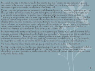 Mi salud empezó a empeorar cada día, sentía que mis fuerzas se agotaban no quería
quedarme sola, en mis papas encontraba seguridad, fuerza, tranquilidad, el ya tenerlos
únicamente por un rato me producía mucha ansiedad.
En mi corazón y en mi mente permanecía el deseo de ver a mi hermana, quería estar con
ella, yo sabia que ella estaba mal, me daba ganas de llorar al saber que ella estaba sola
y yo sentía impotencia al no poder hacer algo por ella, pero cada día le pedía a mi
Señor que me permitiera estar mas tiempo con ella. Me acuerdo tanto el día en que los
médicos dieron un permiso para que ella pudiera entrar, en el momento que la vi sentí
alegría, tenia muchas emociones al mismo tiempo quería que se quedara conmigo, me
hacia falta ver su sonrisa, me hacia falta sus abrazos, que me consintiera y ver su mirada
dulce, pero yo en el fondo sabia que ella no estaba bien, que hay estaba que hacia
muchos esfuerzos para no llorar, para que yo no la viera mal.
Mi mami recuerdo tanto que lloraba y yo no quería que llorara mas, verla llorar me dolía
mas que la misma enfermedad, yo le decía que ya no llorara mas, que yo iba a estar bien,
que confiáramos en Dios, pero aun así yo quería estar con mi mami mas tiempo,
poderme levantar y darle un abrazo, que me consintiera con felicidad y no con un nudo
en la garganta, solo me quedaba pedirle a Dios mas fortaleza para seguir luchando.
Yo me sentía mal al ver todo esto ya que pensaba seria mi culpa enfermarme?
Mi papi siempre me inspiro fuerza, seguridad, pero yo en su mirada sabia que no estaba
bien, que el sacaba fuerzas de donde no tenia, quería estar con mi papi mas tiempo,
abrazarlo, que me consintiera, verle su mirada de felicidad, poder estar los cuatro como
siempre lo hemos sido.
17
 