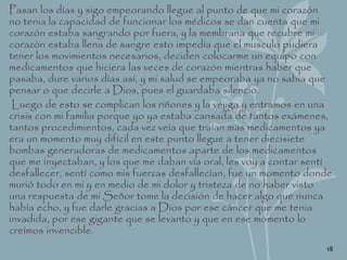 Pasan los días y sigo empeorando llegue al punto de que mi corazón
no tenia la capacidad de funcionar los médicos se dan cuenta que mi
corazón estaba sangrando por fuera, y la membrana que recubre mi
corazón estaba llena de sangre esto impedía que el musculo pudiera
tener los movimientos necesarios, deciden colocarme un equipo con
medicamentos que hiciera las veces de corazón mientras haber que
pasaba, dure varios días así, y mi salud se empeoraba ya no sabia que
pensar o que decirle a Dios, pues el guardaba silencio.
Luego de esto se complican los riñones y la vejiga y entramos en una
crisis con mi familia porque yo ya estaba cansada de tantos exámenes,
tantos procedimientos, cada vez veía que traían mas medicamentos ya
era un momento muy difícil en este punto llegue a tener diecisiete
bombas generadoras de medicamentos aparte de los medicamentos
que me inyectaban, y los que me daban vía oral, les voy a contar sentí
desfallecer, sentí como mis fuerzas desfallecían, fue un momento donde
murió todo en mi y en medio de mi dolor y tristeza de no haber visto
una respuesta de mi Señor tome la decisión de hacer algo que nunca
había echo, y fue darle gracias a Dios por ese cáncer que me tenia
invadida, por ese gigante que se levanto y que en ese momento lo
creímos invencible.
18
 