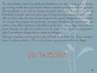 Yo escuchaba como los médicos hablaban con mis papas y les decían
ya no hay nada mas que hacer, humanamente ya hicimos todo y nada
dio resultado, a la niña la hemos tratado con todo lo mejor, se le ha
brindado la mejor atención pero ya no hay mas que hacer en este caso,
ella no dura mas de dos horas respirando, ya se imaginaran el estado
en el que mis papas se pusieron, aunque trataban de aparentar, yo
sabia como ellos estaban, solo Dios pudo hacer un milagro esa noche,
y me levanto de allí, los médicos no se explicaban que había pasado,
solo lo pudieron diagnosticar como un milagro.
Aunque muchas veces parece ser el final de la historia, Dios siempre
tiene la ultima palabra, Dios sabe hasta que punto debemos llegar.
19
 
