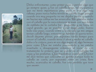 Debo enfrentarme: como primer paso a perder algo que
yo siempre quise, y fue un cabello largo, tal vez parezca
que no tiene importancia pero para mi era algo muy
valioso, pues nunca había tenido mi cabello largo porque
cuando era muy pequeña no me dejaba peinar y cuando
me hacían mis colitas me las arrancaba. Me gustaba andar
con el cabello por la cara entonces mi mami con sus dotes
de estilista me lo cortaba bien pequeñito y me hacia un
capul grande, ya se pueden estar imaginando, bueno
todo eso paso, cuando entre a la escuela ya mis amigas
tenían cabello largo, entonces yo también lo quería tener,
decidí dejarme peinar, por supuesto tarda tiempo para
crecer el cabello, cuando tenia 9 años y medio mi cabello
daba a la cintura, para mi era algo especial, algo hermoso
pero como Dios me estaba procesando y me estaba
enseñado a desapegarme entonces al inicio de ese
tratamiento lo primero que se pierde es el cabello, las
cejas y las pestañas. Que traumático cuando el Doctor
me dice tienes que colocarte un gorrito porque todo tu
cabello se caerá, por supuesto entre en crisis, llore
mucho, acariciaba mi cabello, fue una perdida que tuve
que asumir.
21
 