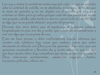 Les voy a contar la verdad me sentía muy mal, cada vez que me peinaba
salía la cantidad de cabello, en mi almohada, en la ropa, de hecho que
mi mami me peinaba y no me dejaba ver el cabello que caía para
evitarme un dolor pero yo sabia porque cada día que pasaba yo sentía
mas poquito cabello, esto tardo un mes en caerse todo mi cabello igual
es algo que no se puede detener, es parte del proceso.
Durante dos años debía usar el tapabocas al comienzo estando
hospitalizada en piso era día y noche, que tremendo acostumbrarse a
vivir con algo que no es parte de uno.
Esto me hace pensar o debe confrontarnos cuando sabemos que
nuestra vida cotidiana hay cosas que cambiar, cosas que están
afectando mi relación con Dios y no las queremos dejar sino que nos
queremos acostumbrar a llevarlas día y noche sabiendo que es algo
que hace mucho daño, hay costumbres que tenemos que no agradan a
Dios, relaciones sentimentales, amistades, negocios, charlas,
reuniones, películas, videos, etc …
22
 