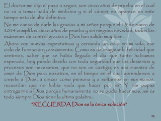 El doctor me dijo el paso a seguir, son cinco años de prueba en el cual
no va a tomar nada de medicina y si el cáncer no aparece en este
tiempo esta de alta definitiva.
No me canso de darle las gracias a mi señor porque el 13 de marzo de
2014 cumplí los cinco años de prueba y sin ninguna novedad, todos los
exámenes de control gracias a Dios han salido muy bien.
Ahora con nuevas expectativas y cerrando un ciclo en mi vida, ese
ciclo de formación y crecimiento; Como es de imaginar la felicidad que
sentimos, saber que se había llegado el día que tanto habíamos
esperado, hoy puedo decirlo con toda seguridad que los desiertos y
procesos son necesarios, que no son un castigo, es una muestra de
amor de Dios para nosotros, es el tiempo en el cual aprendemos a
creerle a Dios, a crecer como persona y a soltarnos en sus manos,
recuerdan que no había nada que hacer por mi? Y mis papas
entregarme a Dios porque humanamente no se podía hacer mas, así es
todo siempre Dios tiene la ultima palabra..
“RECUERDA Dios es la única solución”
25
 