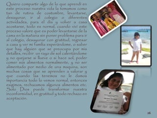 Quiero compartir algo de lo que aprendí en
este proceso nuestra vida la tomamos como
tan de rutina de costumbre, levantarse,
desayunar, ir al colegio o diferentes
actividades, para el día y volver a casa
acostarse, todo es normal, cuando viví este
proceso valore que es poder levantarse de la
cama en la mañana sin poner problema para ir
al colegio, desayunar con gratitud, regresar
a casa y ver mi familia esperándome, o saber
que hay alguien que se preocupa por mis
detalles, recibir un rayo de sol calentándome
y no quejarse si llueve o si hace sol, poder
comer sus alimentos normalmente, y no ser
alimentado por medio de una maquina, son
muchas cosas que se aprenden a valorar y
que cuando las tenemos no le damos
importancia todo lo vemos normal, entonces
exigimos, rechazamos algunos alimentos etc.
Solo Dios puede transformar nuestra
inconformidad, en gratitud y todo rechazo en
aceptación.
26
 