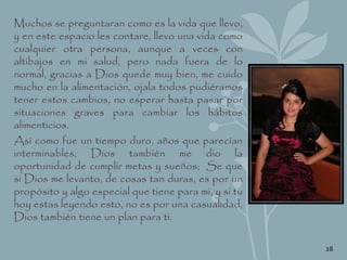 Muchos se preguntaran como es la vida que llevo,
y en este espacio les contare, llevo una vida como
cualquier otra persona, aunque a veces con
altibajos en mi salud, pero nada fuera de lo
normal, gracias a Dios quede muy bien, me cuido
mucho en la alimentación, ojala todos pudiéramos
tener estos cambios, no esperar hasta pasar por
situaciones graves para cambiar los hábitos
alimenticios.
Así como fue un tiempo duro, años que parecían
interminables, Dios también me dio la
oportunidad de cumplir metas y sueños; Se que
si Dios me levanto, de cosas tan duras, es por un
propósito y algo especial que tiene para mi, y si tu
hoy estas leyendo esto, no es por una casualidad,
Dios también tiene un plan para ti.
28
 