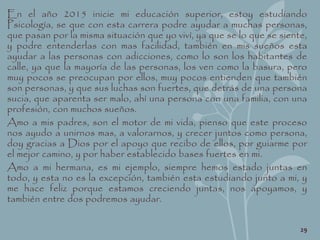 En el año 2015 inicie mi educación superior, estoy estudiando
Psicología, se que con esta carrera podre ayudar a muchas personas,
que pasan por la misma situación que yo viví, ya que se lo que se siente,
y podre entenderlas con mas facilidad, también en mis sueños esta
ayudar a las personas con adicciones, como lo son los habitantes de
calle, ya que la mayoría de las personas, los ven como la basura, pero
muy pocos se preocupan por ellos, muy pocos entienden que también
son personas, y que sus luchas son fuertes, que detrás de una persona
sucia, que aparenta ser malo, ahí una persona con una familia, con una
profesión, con muchos sueños.
Amo a mis padres, son el motor de mi vida, pienso que este proceso
nos ayudo a unirnos mas, a valorarnos, y crecer juntos como persona,
doy gracias a Dios por el apoyo que recibo de ellos, por guiarme por
el mejor camino, y por haber establecido bases fuertes en mi.
Amo a mi hermana, es mi ejemplo, siempre hemos estado juntas en
todo, y esta no es la excepción, también esta estudiando junto a mi, y
me hace feliz porque estamos creciendo juntas, nos apoyamos, y
también entre dos podremos ayudar.
29
 