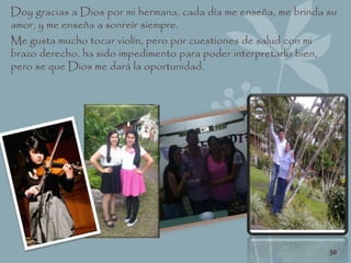 Doy gracias a Dios por mi hermana, cada día me enseña, me brinda su
amor, y me enseña a sonreír siempre.
Me gusta mucho tocar violín, pero por cuestiones de salud con mi
brazo derecho, ha sido impedimento para poder interpretarlo bien,
pero se que Dios me dará la oportunidad.
30
 