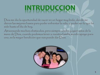 Dios me dio la oportunidad de nacer en un hogar muy lindo, donde me
dieron las mejores bases para poder enfrentar la vida, y poder ser lo que he
sido hasta el día de hoy.
Atravesando muchos obstáculos, pero siempre unidos y agarrados de la
mano de Dios, cuando podemos tener a nuestra familia siendo apoyo para
uno, es la mayor bendición que nos puede dar Dios.
5
 
