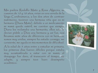 Mis padres Rodolfo Matiz y Rosa Algecira, se
casaron de 19 y 18 años, vivían en una vereda de la
Vega Cundinamarca, a los dos años de contraer
matrimonio, tuvieron una hermosa niña que es mi
hermana (Diana Matiz), debido a un medicamento
mi mamá quedo estéril, me cuentan que siempre
Diana les reclamaba una hermanita, ellos solo le
decían pídele a Dios una hermana y así fue, nos
llevamos siete años de diferencia con mi hermana,
somos muy unidas, siempre ha estado conmigo, me
consiente, me ayuda en mis momentos de dificultad.
A la edad de 5 años entre a estudiar mi primaria,
los primeros días fueron difíciles porque estaba
muy acostumbrada a estar con mi mamá, el
desapego fue duro, al transcurrir el tiempo, me
adapte, y siempre tuve buen desempeño
académico.
7
 