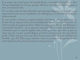 Ese mismo día en las horas de la tarde llaman a mi madre y el medico le dice
ahí que hospitalizar la niña ya, porque ella tiene una enfermedad muy grave y
esta a minutos de vida.
Yo no sabia nada de esto solo sabia que mis papas llegaban en la tarde y que
esperaríamos los nuevos resultados, sin embargo yo no tenia tranquilidad me
sentía muy mal.
En esa noche no fuimos a ningún hospital, solo fuimos como siempre a Dios,
al otro día se empieza todo para hospitalizarme pues yo no tenia servicio de
salud cuando mis papas me dicen “hijita los exámenes salieron mal debemos ir
nuevamente al medico’’ yo no quería ir, me puse a llorar estaba tan aferrada a
mi hermana que no quería dejarla sola, sentía que nos separaban y que no
sabia que iba a pasar cuando llegara el medico porque me sentía muy mal, le
pedía a Dios que por favor me diera fuerzas para salir de este malestar tan
horrible que solo Dios y yo sabemos como es, y también las personas que
están leyendo esto y han pasado por estos procesos.
9
 