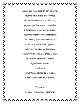 9
diucas que me educaron con su trino,
pájaros de la miel y del forraje,
del terciopelo azul o la blancura,
pájaros por la espuma coronados
o simplemente vestidos de arena,
pájaros pensativos que interrogan
la tierra y picotean su secreto
o atacan la corteza del gigante
o abren el corazón de la madera
o construyen con paja, greda y lluvia
la casa del amor y del aroma
o jardineros suaves
o ladrones
o inventores azules de la música
o tácitos testigos de la aurora.
Yo, poeta
popular, provinciano, pajarero,
 