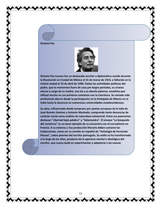 12
Octavio Paz
Octavio Paz Lozano fue un destacado escritor y diplomático nacido durante
la Revolución en Ciudad de México el 31 de marzo de 1914, y fallecido en la
misma ciudad el 19 de abril de 1998. Dadas las actividades políticas del
padre, que lo mantenían fuera de casa por largos períodos, su crianza
estuvo a cargo de su madre, una tía y su abuelo paterno, novelista que
influyó mucho en sus primeros contactos con la Literatura. Su variada vida
profesional abarcó desde la participación en la Embajada de México en la
India hasta la docencia en numerosas universidades estadounidenses.
Su obra, influenciada desde temprano por poetas europeos de la talla de
Juan Ramón Jiménez y Antonio Machado, comprende tanto denuncias de
carácter social como análisis de naturaleza existencial. Entre sus poemarios
destacan "Libertad bajo palabra" y "Salamandra". El ensayo "La búsqueda
del comienzo" es un buen ejemplo de su encuentro con el surrealismo en
Francia. A su extensa y rica producción literaria deben sumarse las
traducciones, como ser su versión en español de "Antología de Fernando
Pessoa", sobre poemas del escritor portugués. Su estilo se ha transformado
a lo largo de los años, producto de la apertura mental e ideológica del
escritor, que nunca dudó en experimentar y adaptarse a las nuevas
tendencias.
 