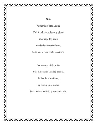 13
Niña
Nombras el árbol, niña.
Y el árbol crece, lento y pleno,
anegando los aires,
verde deslumbramiento,
hasta volvernos verde la mirada.
Nombras el cielo, niña.
Y el cielo azul, la nube blanca,
la luz de la mañana,
se meten en el pecho
hasta volverlo cielo y transparencia.
 