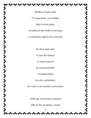 14
Nombras el agua, niña.
Y el agua brota, no sé dónde,
baña la tierra negra,
reverdece la flor, brilla en las hojas
y en húmedos vapores nos convierte.
No dices nada, niña.
Y nace del silencio
la vida en una ola
de música amarilla;
su dorada marea
nos alza a plenitudes,
nos vuelve a ser nosotros, extraviados.
¡Niña que me levanta y resucita!
¡Ola sin fin, sin límites, eterna!
 