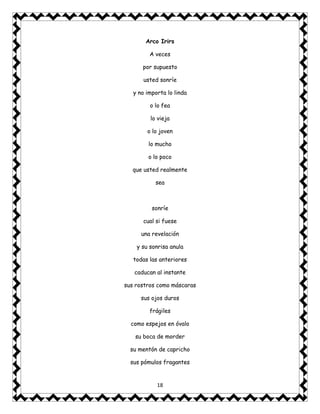 18
Arco Irirs
A veces
por supuesto
usted sonríe
y no importa lo linda
o lo fea
lo vieja
o lo joven
lo mucho
o lo poco
que usted realmente
sea
sonríe
cual si fuese
una revelación
y su sonrisa anula
todas las anteriores
caducan al instante
sus rostros como máscaras
sus ojos duros
frágiles
como espejos en óvalo
su boca de morder
su mentón de capricho
sus pómulos fragantes
 