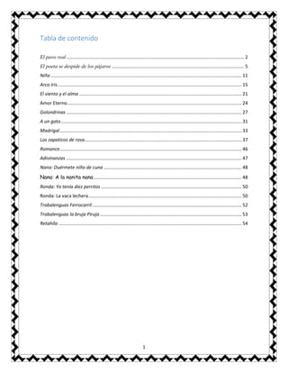 1
Tabla de contenido
El pavo real......................................................................................................................................... 2
El poeta se despide de los pájaros ...................................................................................................... 5
Niña................................................................................................................................................... 11
Arco Iris.............................................................................................................................................. 15
El viento y el alma ............................................................................................................................. 21
Amor Eterno...................................................................................................................................... 24
Golondrinas ....................................................................................................................................... 27
A un gato........................................................................................................................................... 31
Madrigal............................................................................................................................................ 33
Los zapaticos de rosa......................................................................................................................... 37
Romance............................................................................................................................................ 46
Adivinanzas ....................................................................................................................................... 47
Nana: Duérmete niño de cuna .......................................................................................................... 48
Nana: A la nanita nana.................................................................................................................. 48
Ronda: Yo tenía diez perritos ............................................................................................................ 50
Ronda: La vaca lechera...................................................................................................................... 50
Trabalenguas Ferrocarril................................................................................................................... 52
Trabalenguas la bruja Piruja ............................................................................................................. 53
Retahíla ............................................................................................................................................. 54
 