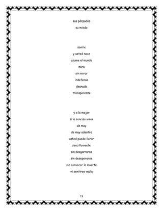 19
sus párpados
su miedo
sonríe
y usted nace
asume el mundo
mira
sin mirar
indefensa
desnuda
transparente
y a lo mejor
si la sonrisa viene
de muy
de muy adentro
usted puede llorar
sencillamente
sin desgarrarse
sin deseperarse
sin convocar la muerte
ni sentirse vacía
 