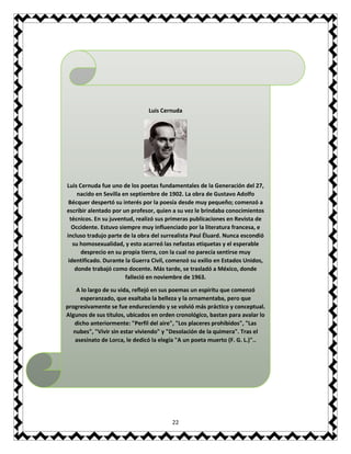 22
Luis Cernuda
Luis Cernuda fue uno de los poetas fundamentales de la Generación del 27,
nacido en Sevilla en septiembre de 1902. La obra de Gustavo Adolfo
Bécquer despertó su interés por la poesía desde muy pequeño; comenzó a
escribir alentado por un profesor, quien a su vez le brindaba conocimientos
técnicos. En su juventud, realizó sus primeras publicaciones en Revista de
Occidente. Estuvo siempre muy influenciado por la literatura francesa, e
incluso tradujo parte de la obra del surrealista Paul Éluard. Nunca escondió
su homosexualidad, y esto acarreó las nefastas etiquetas y el esperable
desprecio en su propia tierra, con la cual no parecía sentirse muy
identificado. Durante la Guerra Civil, comenzó su exilio en Estados Unidos,
donde trabajó como docente. Más tarde, se trasladó a México, donde
falleció en noviembre de 1963.
A lo largo de su vida, reflejó en sus poemas un espíritu que comenzó
esperanzado, que exaltaba la belleza y la ornamentaba, pero que
progresivamente se fue endureciendo y se volvió más práctico y conceptual.
Algunos de sus títulos, ubicados en orden cronológico, bastan para avalar lo
dicho anteriormente: "Perfil del aire", "Los placeres prohibidos", "Las
nubes", "Vivir sin estar viviendo" y "Desolación de la quimera". Tras el
asesinato de Lorca, le dedicó la elegía "A un poeta muerto (F. G. L.)"..
 
