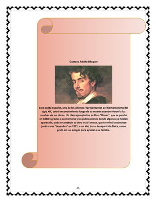 25
Gustavo Adolfo Bécquer
Este poeta español, uno de los últimos representantes del Romanticismo del
siglo XIX, cobró reconocimiento luego de su muerte cuando vieron la luz
muchas de sus obras. Un claro ejemplo fue su libro "Rimas", que se perdió
en 1868 y gracias a su memoria y las publicaciones donde algunas ya habían
aparecido, pudo reconstruir su obra más famosa, que terminó lanzándose
junto a sus "Leyendas" en 1871, a un año de su desaparición física, como
gesto de sus amigos para ayudar a su familia..
 