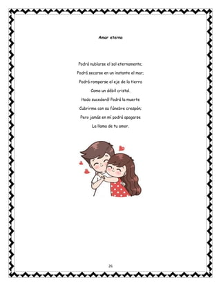 26
Amor eterno
Podrá nublarse el sol eternamente;
Podrá secarse en un instante el mar;
Podrá romperse el eje de la tierra
Como un débil cristal.
¡todo sucederá! Podrá la muerte
Cubrirme con su fúnebre crespón;
Pero jamás en mí podrá apagarse
La llama de tu amor.
 