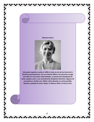 28
Alfonsina Storni
Esta poeta argentina nacida en 1892 en Suiza es uno de los íconos de la
literatura posmodernista. Con una infancia difícil y con carencias y luego
una vida con recurrentes enfermedades, su poesía está impregnada de
lucha, audacia, amor y una reivindicación del género femenino. Algunos de
sus poemas a resaltar son: ¡Adiós!, Alma desnuda, La caricia perdida,
Razones y paisajes de amor, Queja, Tu dulzura, Dolor y Frente al mar.
 