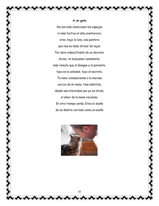 33
A un gato
No son más silenciosos los espejos
ni más furtiva el alba aventurera;
eres, bajo la luna, esa pantera
que nos es dado divisar de lejos.
Por obra indescifrable de un decreto
divino, te buscamos vanamente;
más remoto que el Ganges y el poniente,
tuya es la soledad, tuyo el secreto.
Tu lomo condesciende a la morosa
caricia de mi mano. Has admitido,
desde esa eternidad que ya es olvido,
el amor de la mano recelosa.
En otro tiempo estás. Eres el dueño
de un ámbito cerrado como un sueño
 