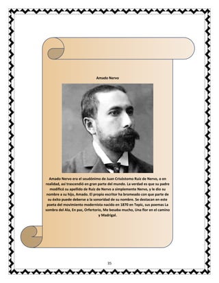 35
Amado Nervo
Amado Nervo era el seudónimo de Juan Crisóstomo Ruiz de Nervo, o en
realidad, así trascendió en gran parte del mundo. La verdad es que su padre
modíficó su apellido de Ruiz de Nervo a simplemente Nervo, y le dio su
nombre a su hijo, Amado. El propio escritor ha bromeado con que parte de
su éxito puede deberse a la sonoridad de su nombre. Se destacan en este
poeta del movimiento modernista nacido en 1870 en Tepic, sus poemas La
sombra del Ala, En paz, Orfertorio, Me besaba mucho, Una flor en el camino
y Madrigal.
 