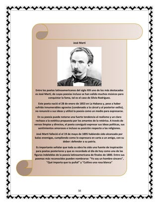 38
José Martí
Entre los poetas latinoamericanos del siglo XIX uno de los más destacados
es José Martí, de cuyas poesías incluso se han valido muchos músicos para
conquistar la fama, tal es el caso de Silvio Rodríguez.
Este poeta nació el 28 de enero de 1853 en La Habana y, pese a haber
sufrido innumerables agravios (condenado a la cárcel y al posterior exilio),
no renunció a sus ideas y utilizó la poesía como un medio para expresarse.
En su poesía puede notarse una fuerte tendencia al realismo y un claro
rechazo a la estética propuesta por los amantes de la retórica. A través de
versos limpios y directos, el poeta consiguió expresar sus ideas políticas, sus
sentimientos amorosos e incluso su posición respecto a las religiones.
José Martí falleció el el 19 de mayo de 1895 habiendo sido alcanzado por
balas enemigas, cumpliendo como lo expresara en carta a un amigo, con su
deber: defender a su patria.
Es importante señalar que toda su obra ha sido una fuente de inspiración
para poetas posteriores y que es recordado al día de hoy como una de las
figuras indelebles de la poesía latinoamericana de finales de 1800. Entre sus
poemas más reconocidos pueden nombrarse: "Yo soy un hombre sincero",
"Qué importa que tu puñal" y "Cultivo una rosa blanca"
 