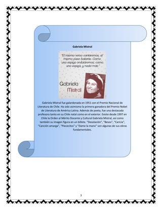3
Gabriela Mistral
Gabriela Mistral fue galardonada en 1951 con el Premio Nacional de
Literatura de Chile. Ha sido asimismo la primera ganadora del Premio Nobel
de Literatura de América Latina. Además de poeta, fue una destacada
profesora tanto en su Chile natal como en el exterior. Existe desde 1997 en
Chile la Orden al Mérito Docente y Cultural Gabriela Mistral, así como
también su imagen figura en un billete. "Desolación", "Besos", "Caricia",
"Canción amarga", "Piececitos" y "Dame la mano" son algunas de sus obras
fundamentales.
 