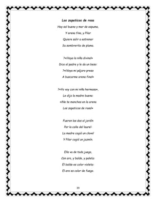 39
Los zapaticos de rosa
Hay sol bueno y mar de espuma,
Y arena fina, y Pilar
Quiere salir a estrenar
Su sombrerito de pluma.
?«¡Vaya la niña divina!»
Dice el padre y le da un beso:
?«¡Vaya mi pájaro preso
A buscarme arena fina!»
?«Yo voy con mi niña hermosa»,
Le dijo la madre buena:
«¡No te manches en la arena
Los zapaticos de rosa!»
Fueron las dos al jardín
Por la calle del laurel:
La madre cogió un clavel
Y Pilar cogió un jazmín.
Ella va de todo juego,
Con aro, y balde, y paleta:
El balde es color violeta:
El aro es color de fuego.
 