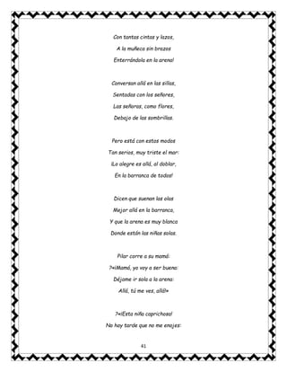 41
Con tantas cintas y lazos,
A la muñeca sin brazos
Enterrándola en la arena!
Conversan allá en las sillas,
Sentadas con los señores,
Las señoras, como flores,
Debajo de las sombrillas.
Pero está con estos modos
Tan serios, muy triste el mar:
¡Lo alegre es allá, al doblar,
En la barranca de todos!
Dicen que suenan las olas
Mejor allá en la barranca,
Y que la arena es muy blanca
Donde están las niñas solas.
Pilar corre a su mamá:
?«¡Mamá, yo voy a ser buena:
Déjame ir sola a la arena:
Allá, tú me ves, allá!»
?«¡Esta niña caprichosa!
No hay tarde que no me enojes:
 